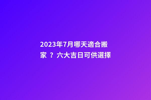 2023年7月哪天適合搬家？六大吉日可供選擇